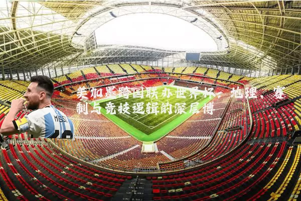 美加墨跨国联办世界杯:地理、赛制与竞技逻辑的深层博弈