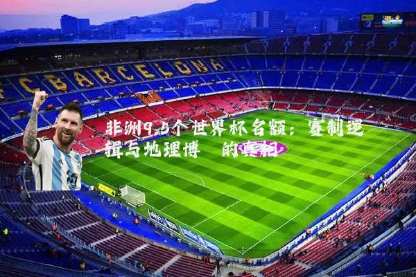 非洲9.5个世界杯名额:赛制逻辑与地理博弈的真相