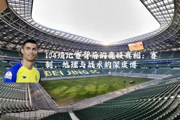 104场比赛背后的竞技真相：赛制、地理与战术的深度博弈