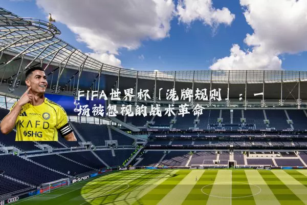 FIFA世界杯「洗牌规则」:一场被忽视的战术革命